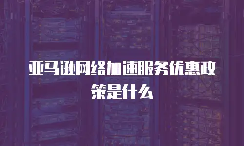 亚马逊网络加速服务优惠政策是什么