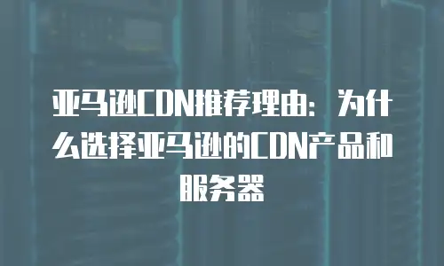 亚马逊CDN推荐理由：为什么选择亚马逊的CDN产品和服务器