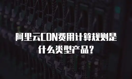 阿里云CDN费用计算规则是什么类型产品？