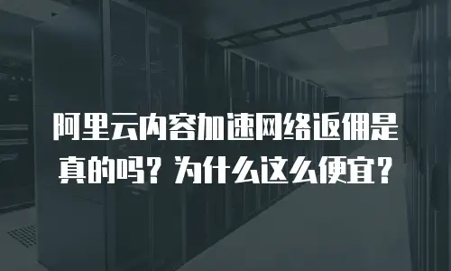 阿里云内容加速网络返佣是真的吗？为什么这么便宜？