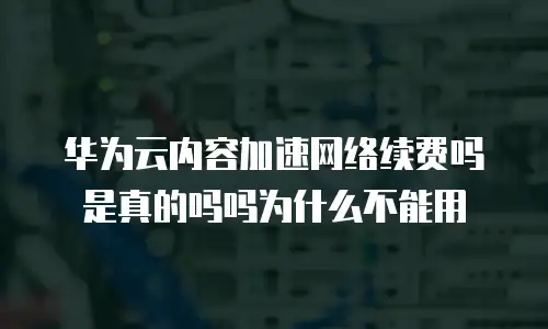 华为云内容加速网络续费吗是真的吗吗为什么不能用