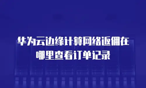 华为云边缘计算网络返佣在哪里查看订单记录