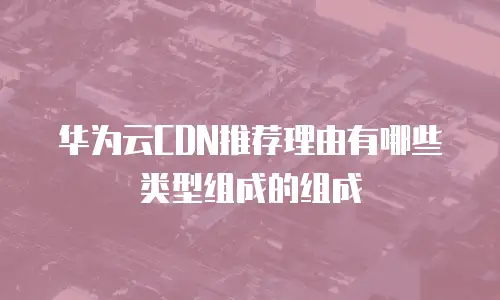 华为云CDN推荐理由有哪些类型组成的组成