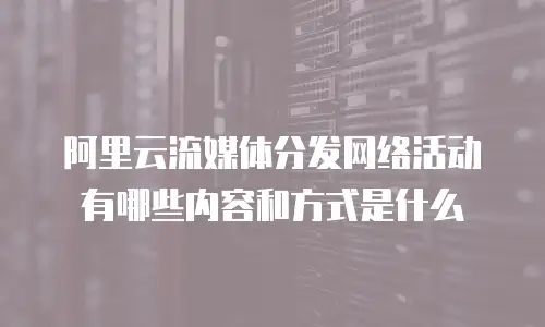 阿里云流媒体分发网络活动有哪些内容和方式是什么