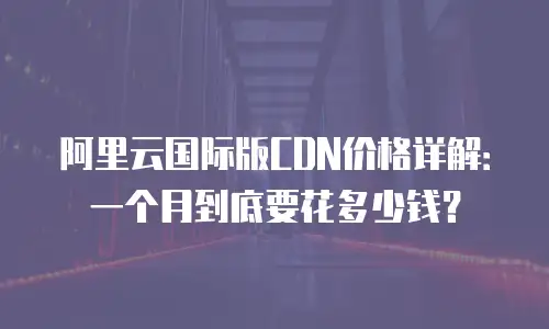 阿里云国际版CDN价格详解：一个月到底要花多少钱？