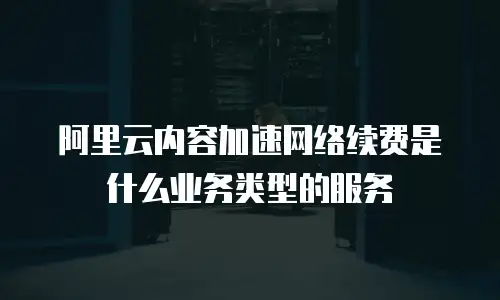 阿里云内容加速网络续费是什么业务类型的服务
