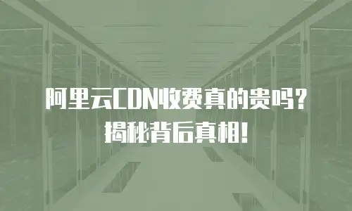 阿里云CDN收费真的贵吗？揭秘背后真相！