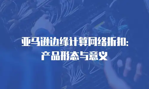 亚马逊边缘计算网络折扣：产品形态与意义
