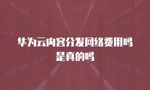 华为云内容分发网络费用吗是真的吗