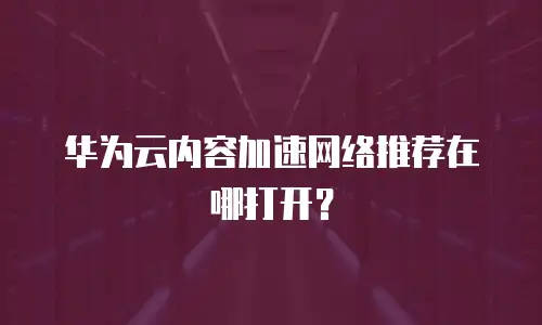 华为云内容加速网络推荐在哪打开？