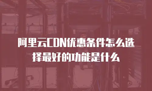 阿里云CDN优惠条件怎么选择最好的功能是什么