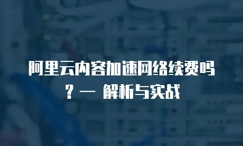 阿里云内容加速网络续费吗？&mdash; 解析与实战