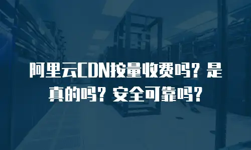 阿里云CDN按量收费吗？是真的吗？安全可靠吗？