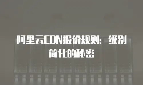 阿里云CDN报价规则：级别简化的秘密