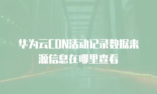 华为云CDN活动记录数据来源信息在哪里查看