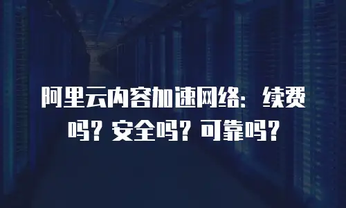 阿里云内容加速网络：续费吗？安全吗？可靠吗？