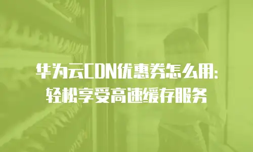 华为云CDN优惠券怎么用：轻松享受高速缓存服务