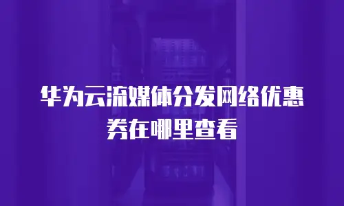 华为云流媒体分发网络优惠券在哪里查看