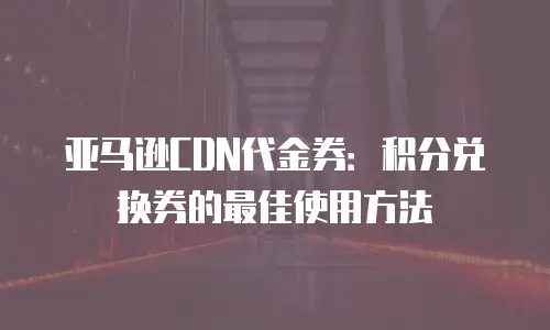亚马逊CDN代金券：积分兑换券的最佳使用方法