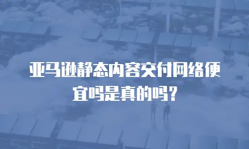 亚马逊静态内容交付网络便宜吗是真的吗？