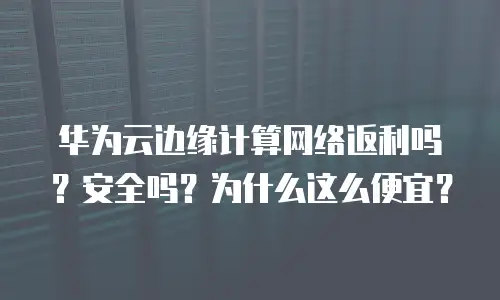 华为云边缘计算网络返利吗？安全吗？为什么这么便宜？