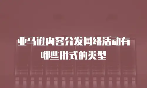 亚马逊内容分发网络活动有哪些形式的类型