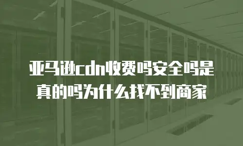 亚马逊cdn收费吗安全吗是真的吗为什么找不到商家