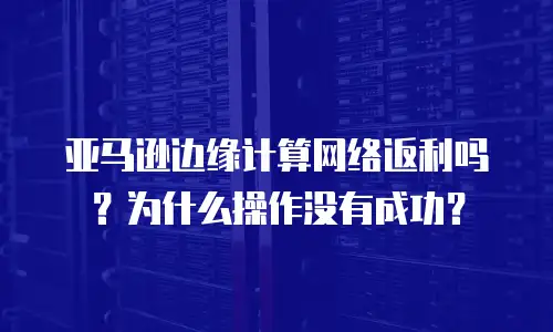 亚马逊边缘计算网络返利吗？为什么操作没有成功？