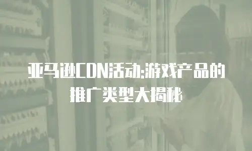 亚马逊CDN活动:游戏产品的推广类型大揭秘