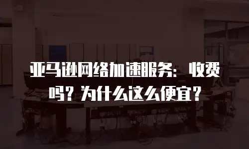 亚马逊网络加速服务：收费吗？为什么这么便宜？