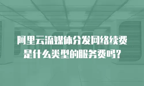 阿里云流媒体分发网络续费是什么类型的服务费吗？