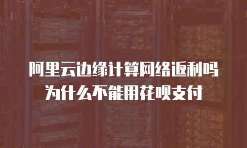 阿里云边缘计算网络返利吗为什么不能用花呗支付