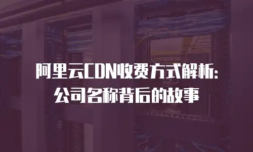 阿里云CDN收费方式解析：公司名称背后的故事