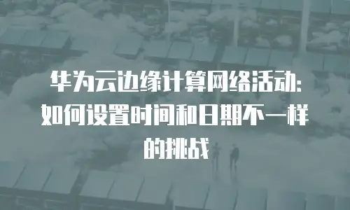 华为云边缘计算网络活动：如何设置时间和日期不一样的挑战