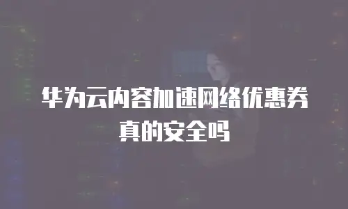 华为云内容加速网络优惠券真的安全吗