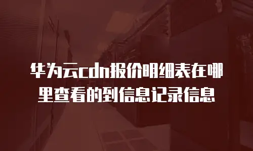 华为云cdn报价明细表在哪里查看的到信息记录信息