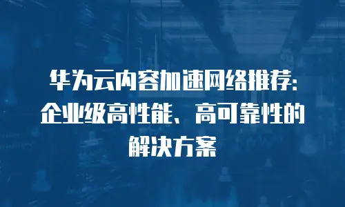 华为云内容加速网络推荐：企业级高性能、高可靠性的解决方案