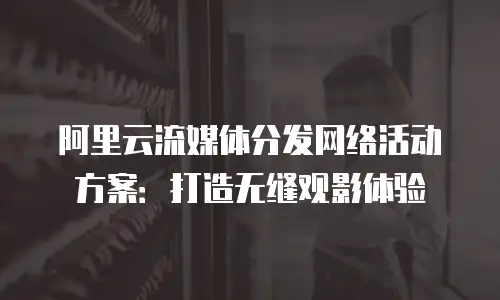 阿里云流媒体分发网络活动方案：打造无缝观影体验