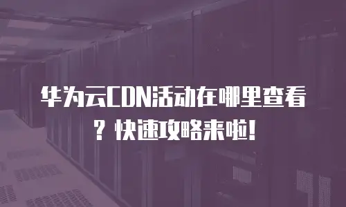 华为云CDN活动在哪里查看？快速攻略来啦！