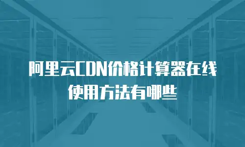 阿里云CDN价格计算器在线使用方法有哪些