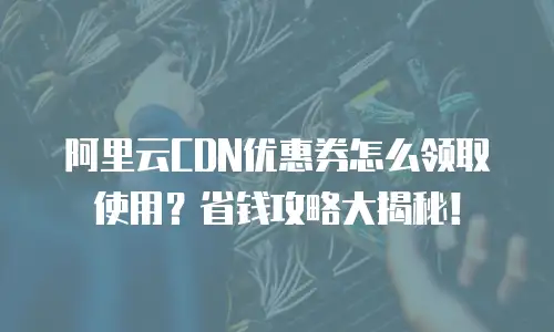 阿里云CDN优惠券怎么领取使用？省钱攻略大揭秘！