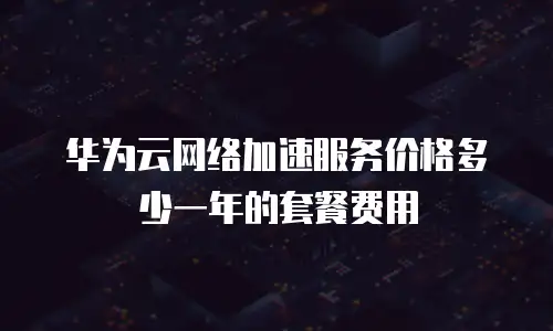 华为云网络加速服务价格多少一年的套餐费用