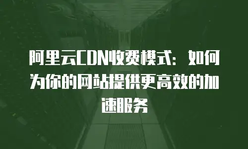 阿里云CDN收费模式：如何为你的网站提供更高效的加速服务