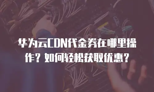 华为云CDN代金券在哪里操作？如何轻松获取优惠？