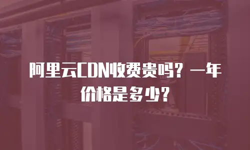阿里云CDN收费贵吗？一年价格是多少？