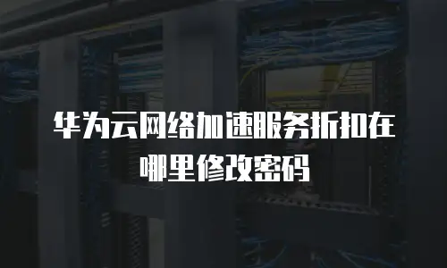 华为云网络加速服务折扣在哪里修改密码