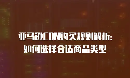 亚马逊CDN购买规则解析：如何选择合适商品类型