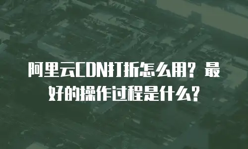 阿里云CDN打折怎么用? 最好的操作过程是什么?