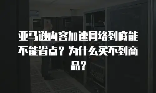亚马逊内容加速网络到底能不能省点？为什么买不到商品？