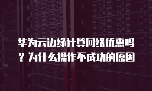 华为云边缘计算网络优惠吗？为什么操作不成功的原因